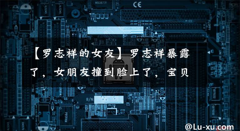 【罗志祥的女友】罗志祥暴露了,女朋友撞到脸上了,宝贝!公开称呼男朋友妈妈为“妈妈”