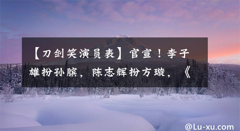 【刀剑笑演员表】官宣！李子雄扮孙膑，陈志辉扮方璇，《打火机少女》扮钟无艳。