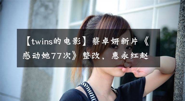 【twins的电影】蔡卓妍新片《感动她77次》整改,惠永红赵震票房有望突破10亿。