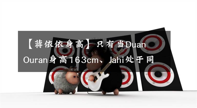 【蒋依依身高】只有当Duan Ouran身高163cm、Jahi处于同一框架时,才能知道女团的外形优势。