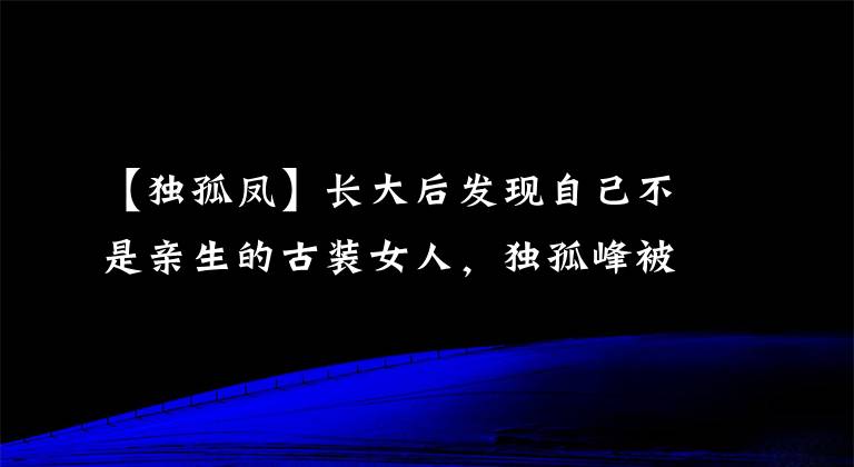 【独孤凤】长大后发现自己不是亲生的古装女人,独孤峰被利用,成了冷艳毛化恶棍