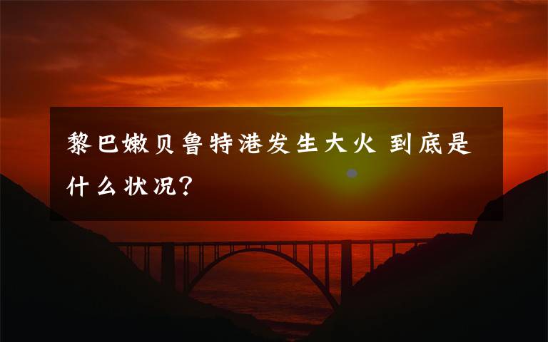黎巴嫩贝鲁特港发生大火 到底是什么状况?