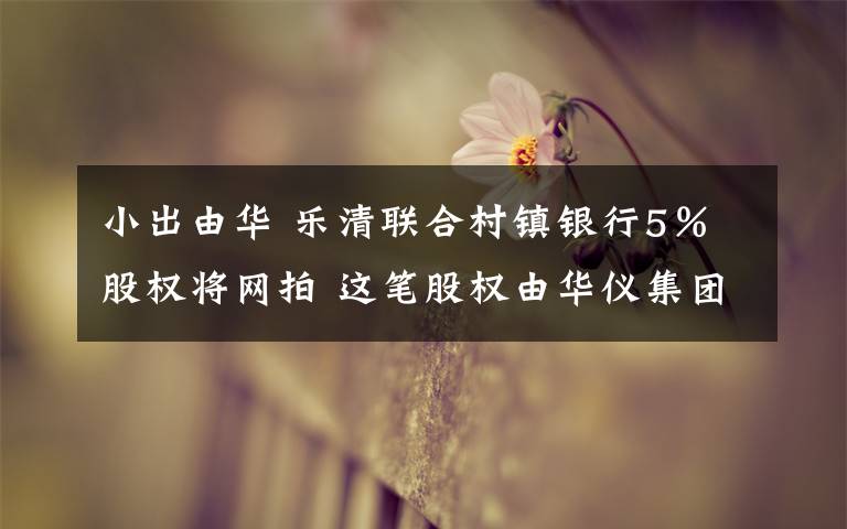 小出由华 乐清联合村镇银行5%股权将网拍 这笔股权由华仪集团所持