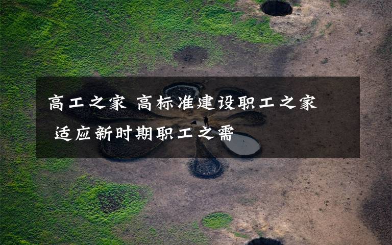 高工之家 高标准建设职工之家  适应新时期职工之需