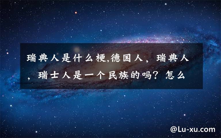 瑞典人是什么梗,德国人，瑞典人，瑞士人是一个民族的吗？怎么看的是德国人是德意志人：日耳曼人的后裔