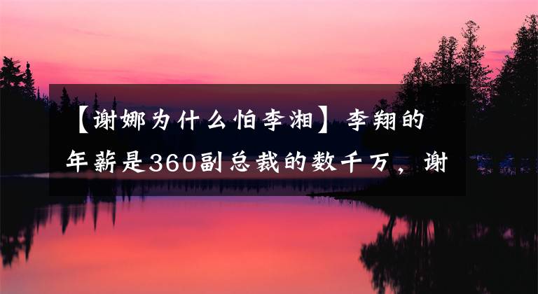 【谢娜为什么怕李湘】李翔的年薪是360副总裁的数千万，谢娜被赶出了幸福大本营。