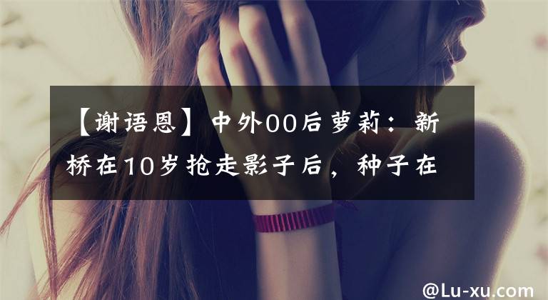 【谢语恩】中外00后萝莉:新桥在10岁抢走影子后,种子在5岁成为广告红人。