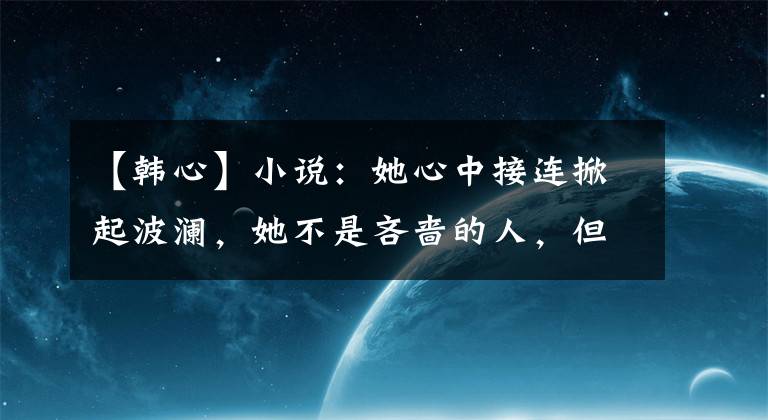 【韩心】小说:她心中接连掀起波澜,她不是吝啬的人,但产生了一些不安