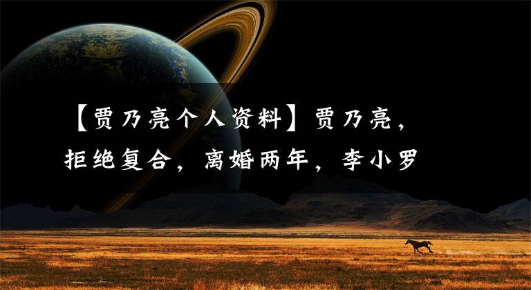 【贾乃亮个人资料】贾乃亮,拒绝复合,离婚两年,李小罗成网红,不拍贾乃亮,沉迷直播。