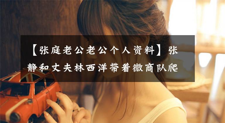 【张庭老公老公个人资料】张静和丈夫林西洋带着微商队爬山,大秀恩爱,网友:像奶奶亲孙女儿!