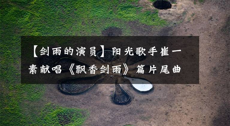 【剑雨的演员】阳光歌手崔一素献唱《飘香剑雨》篇片尾曲《剑指心》