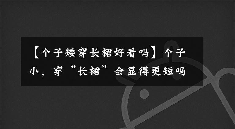 【个子矮穿长裙好看吗】个子小，穿“长裙”会显得更短吗？赵丽颖关晓东亲自示范：裙子长度和身高没有关系。
