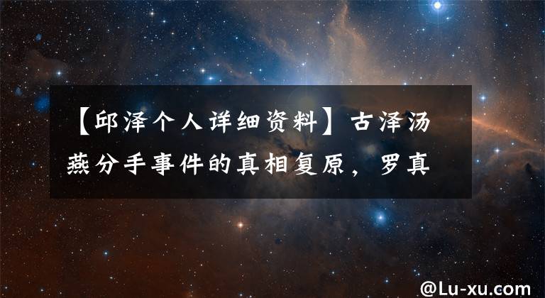 【邱泽个人详细资料】古泽汤燕分手事件的真相复原,罗真的是个好男人,很难分辨真假