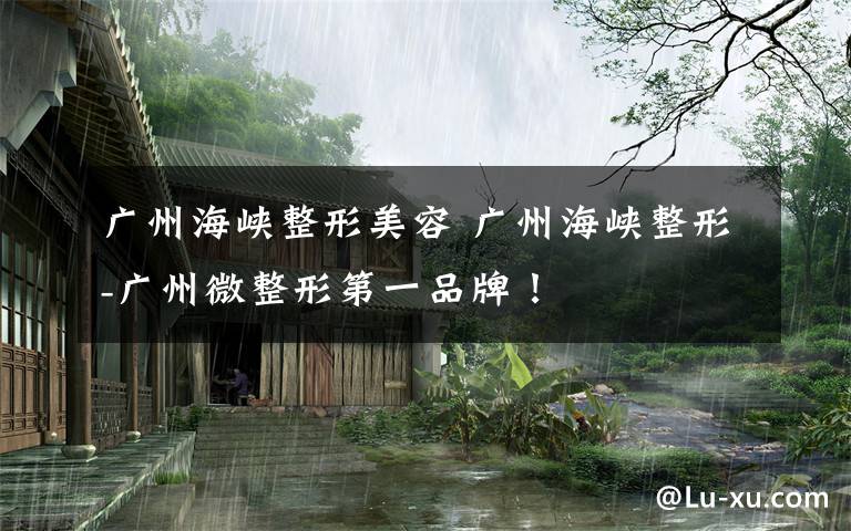 广州海峡整形美容 广州海峡整形-广州微整形第一品牌!