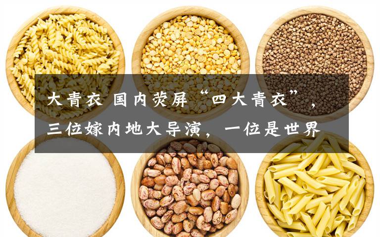 大青衣 国内荧屏“四大青衣”,三位嫁内地大导演,一位是世界冠军家属