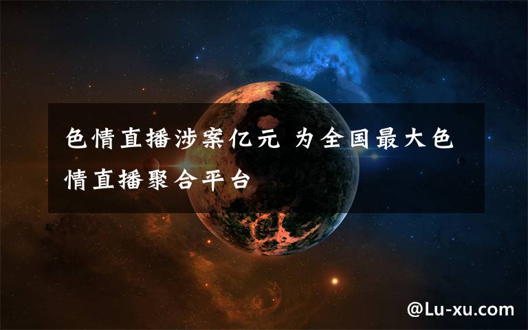 色情直播涉案亿元 为全国最大色情直播聚合平台