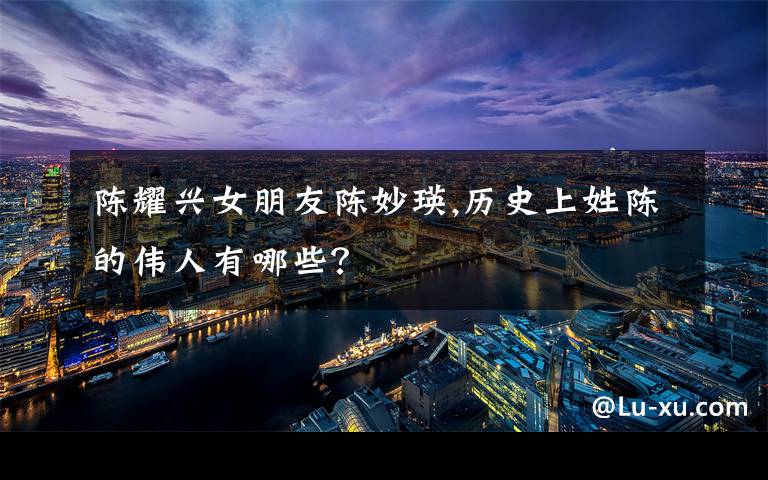 陈耀兴女朋友陈妙瑛,历史上姓陈的伟人有哪些?