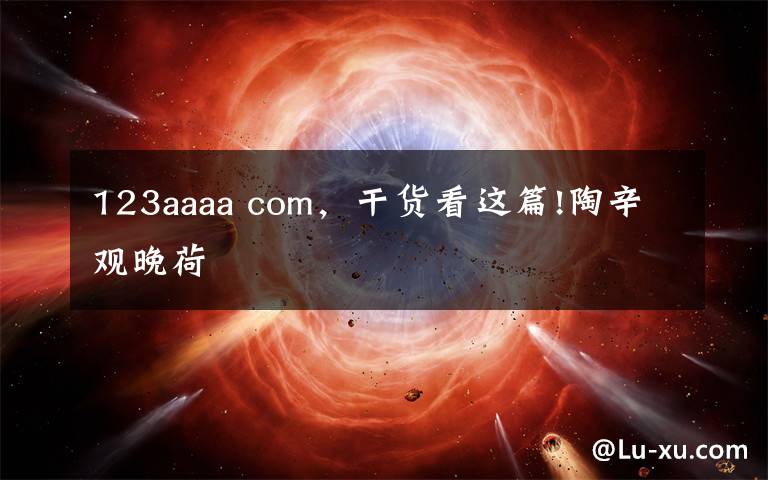 123aaaa com,干货看这篇!陶辛观晚荷