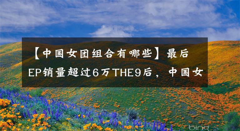 【中国女团组合有哪些】最后EP销量超过6万THE9后，中国女团还剩谁？