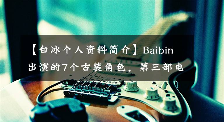 【白冰个人资料简介】Baibin出演的7个古装角色,第三部电视剧很烂,但最惊艳,第七部造型是雷。
