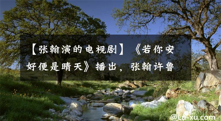 【张翰演的电视剧】《若你安好便是晴天》播出，张翰许鲁主演，霸道总裁的爱情故事