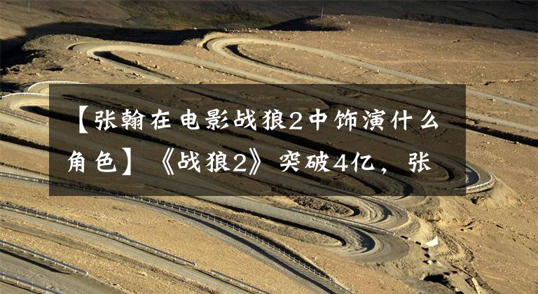 【张翰在电影战狼2中饰演什么角色】《战狼2》突破4亿，张翰强行“歌剧”自嘲熊孩子，网友：明明是演技派。