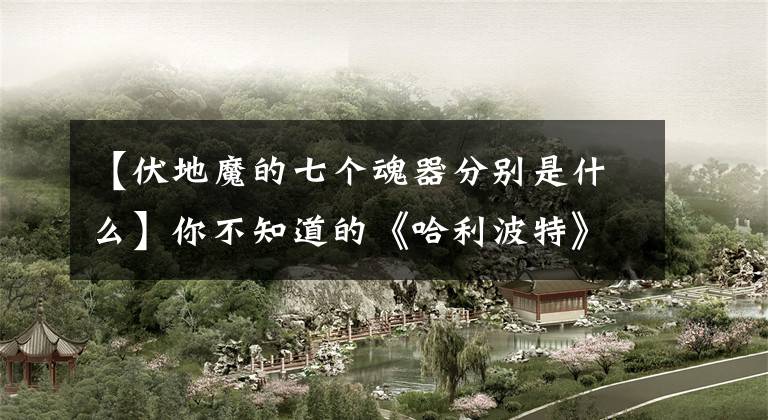 【伏地魔的七个魂器分别是什么】你不知道的《哈利波特》第9期-伏地魔的前世