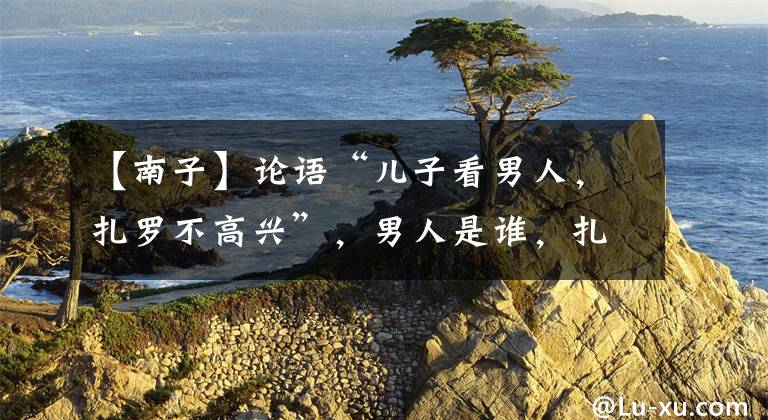 【南子】论语“儿子看男人,扎罗不高兴”,男人是谁,扎罗为什么讨厌她?