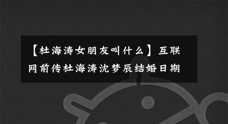【杜海涛女朋友叫什么】互联网前传杜海涛沈梦辰结婚日期定了吗?8年恋爱最终成为正果,沈梦珍晒太阳,夸耀高颜值