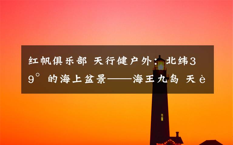 红帆俱乐部 天行健户外:北纬39°的海上盆景——海王九岛 天行健户外俱乐部:8月11-12日与您相约最美九岛之王家岛