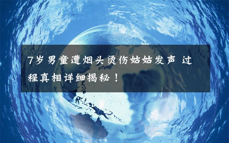 7岁男童遭烟头烫伤姑姑发声 过程真相详细揭秘!