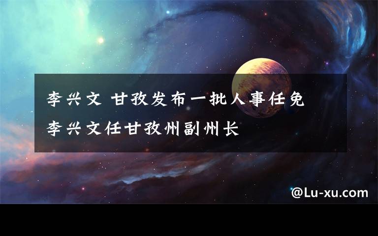 李兴文 甘孜发布一批人事任免 李兴文任甘孜州副州长