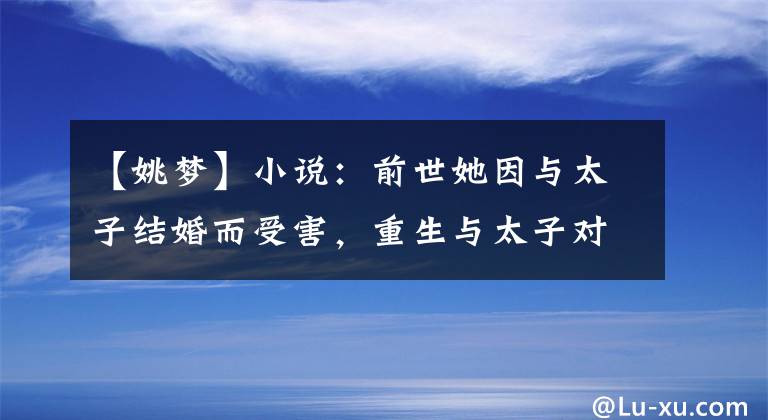 【姚梦】小说：前世她因与太子结婚而受害，重生与太子对抗，太子要确认她的身份