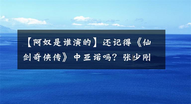【阿奴是谁演的】还记得《仙剑奇侠传》中亚诺吗?张少刚的哭声,减肥后太美了。