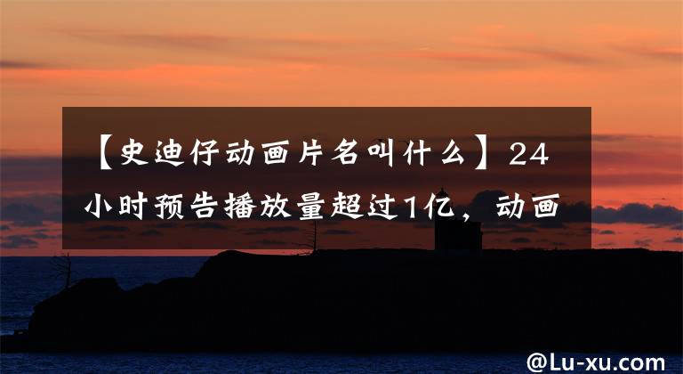 【史迪仔动画片名叫什么】24小时预告播放量超过1亿，动画界巨头迪士尼还是你爷爷。