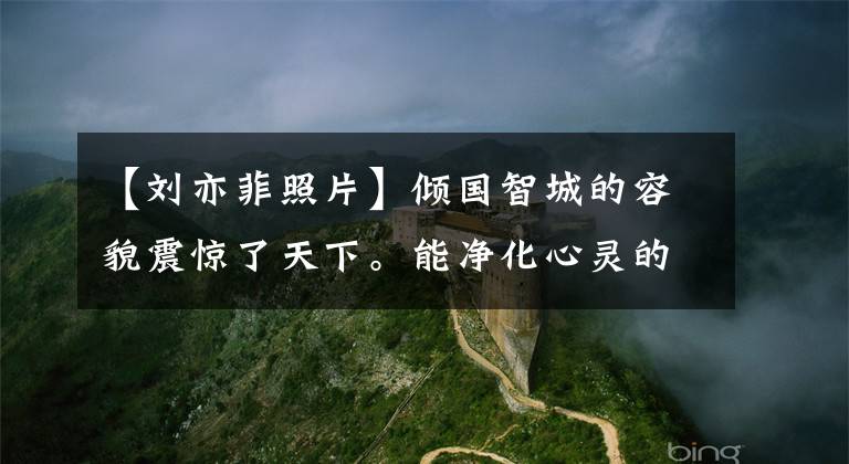 【刘亦菲照片】倾国智城的容貌震惊了天下。能净化心灵的美女刘亦菲超高清美度