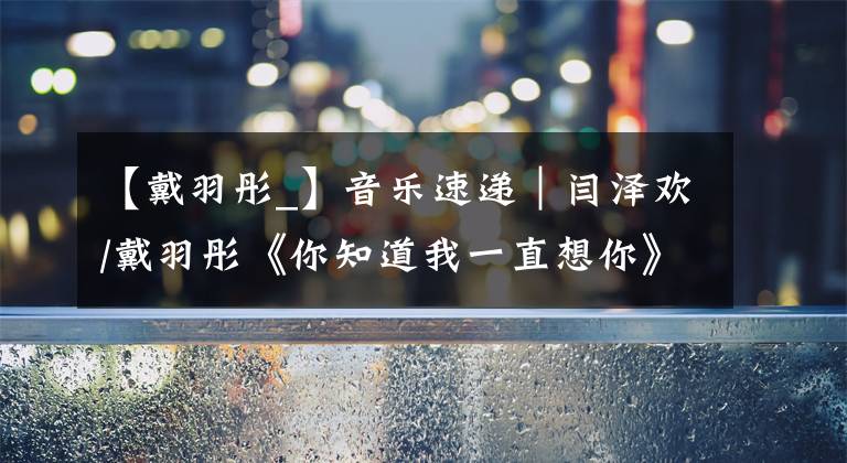 【戴羽彤_】音乐速递|闫泽欢/戴羽彤《你知道我一直想你》