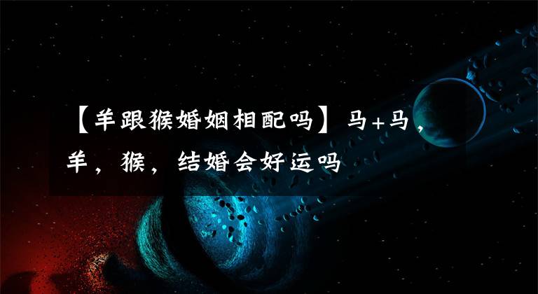 【羊跟猴婚姻相配吗】马+马,羊,猴,结婚会好运吗