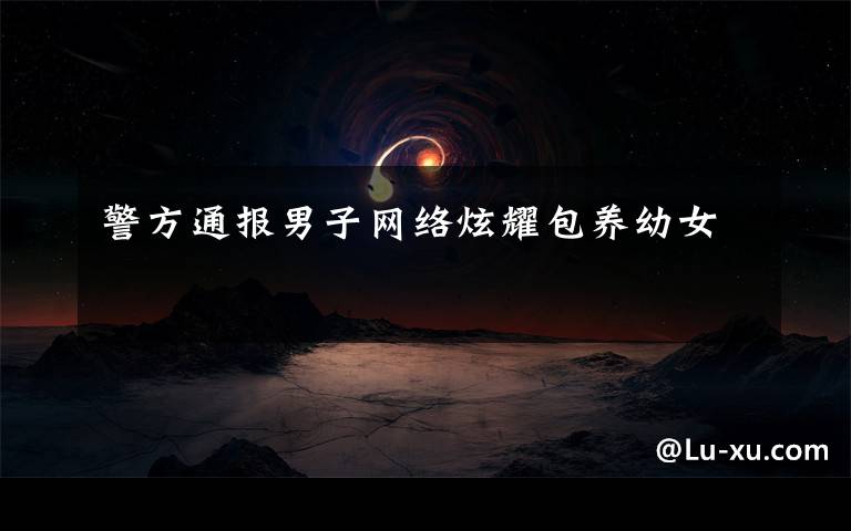 警方通报男子网络炫耀包养幼女