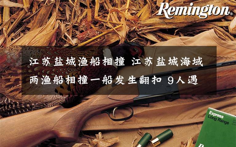 江苏盐城渔船相撞 江苏盐城海域两渔船相撞一船发生翻扣 9人遇险