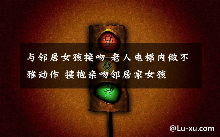 与邻居女孩接吻 老人电梯内做不雅动作 搂抱亲吻邻居家女孩