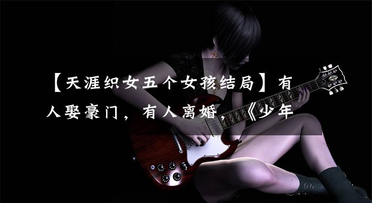 【天涯织女五个女孩结局】有人娶豪门,有人离婚,《少年杨家将》名古装美人的生存现状为010-30000人