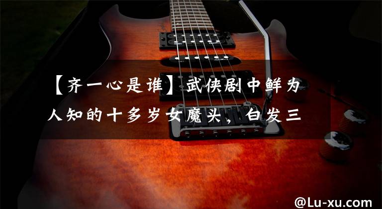 【齐一心是谁】武侠剧中鲜为人知的十多岁女魔头，白发三千张排行榜，第一次差点成为女王。