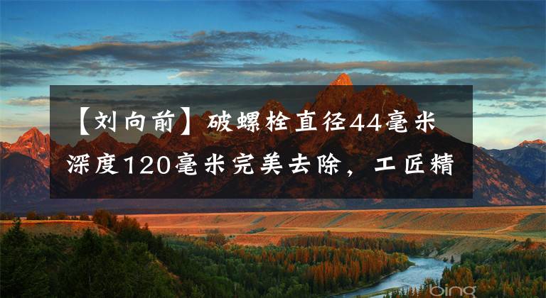 【刘向前】破螺栓直径44毫米深度120毫米完美去除,工匠精神的最佳诠释。