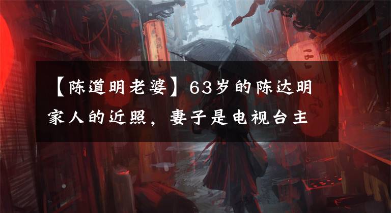 【陈道明老婆】63岁的陈达明家人的近照，妻子是电视台主持人，女儿现在正玉立