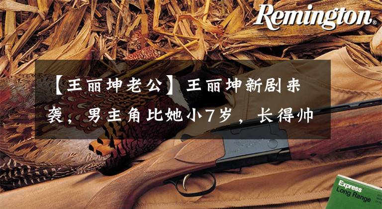 【王丽坤老公】王丽坤新剧来袭，男主角比她小7岁，长得帅，制作人是郑晓龙。