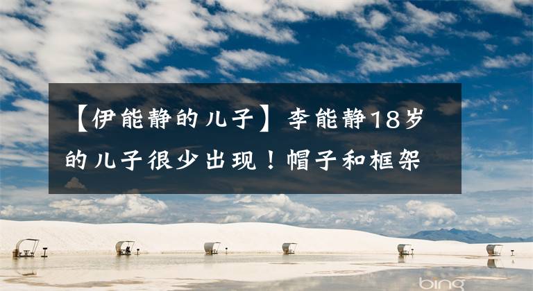 【伊能静的儿子】李能静18岁的儿子很少出现!帽子和框架像兄妹,高颜值是吸眼睛和学霸。