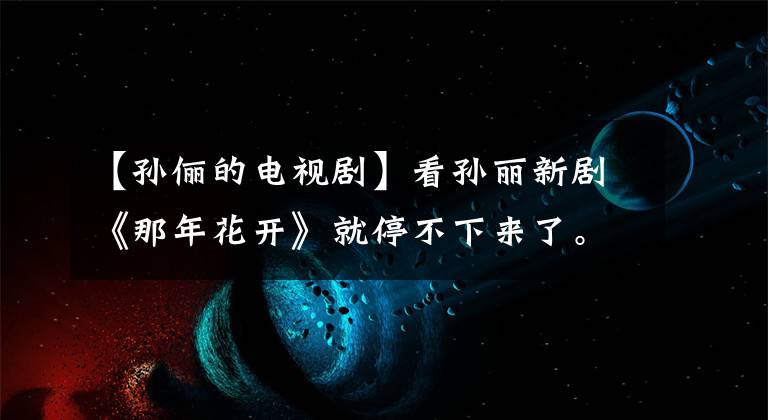 【孙俪的电视剧】看孙丽新剧《那年花开》就停不下来了。果然是部好电视剧!