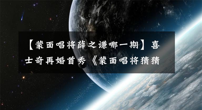 【蒙面唱将薛之谦哪一期】喜士奇再婚首秀《蒙面唱将猜猜猜2》是金州爸爸平台吗?