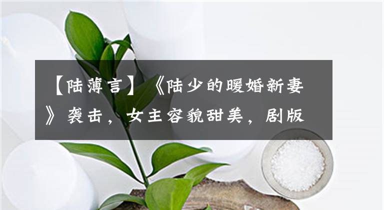 【陆薄言】《陆少的暖婚新妻》袭击,女主容貌甜美,剧版《肉搏言》气质绝切。